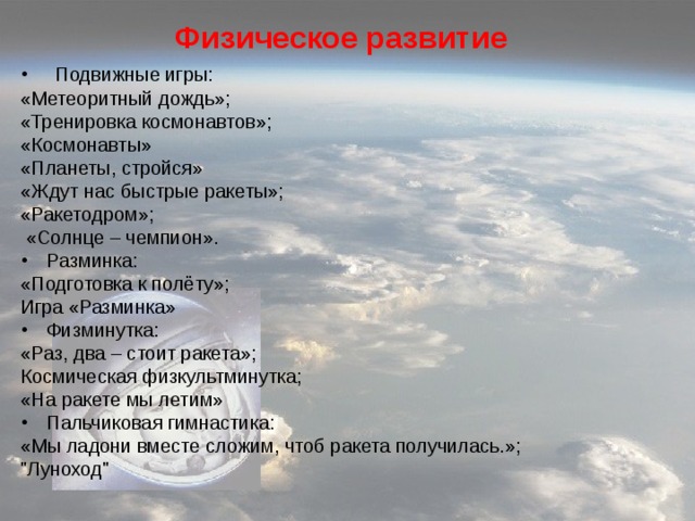 Физическое развитие Подвижные игры: «Метеоритный дождь»; «Тренировка космонавтов»; «Космонавты» «Планеты, стройся» «Ждут нас быстрые ракеты»; «Ракетодром»;  «Солнце – чемпион». Разминка: «Подготовка к полёту»; Игра «Разминка» Физминутка: «Раз, два – стоит ракета»; Космическая физкультминутка; «На ракете мы летим» Пальчиковая гимнастика: «Мы ладони вместе сложим, чтоб ракета получилась.»; 