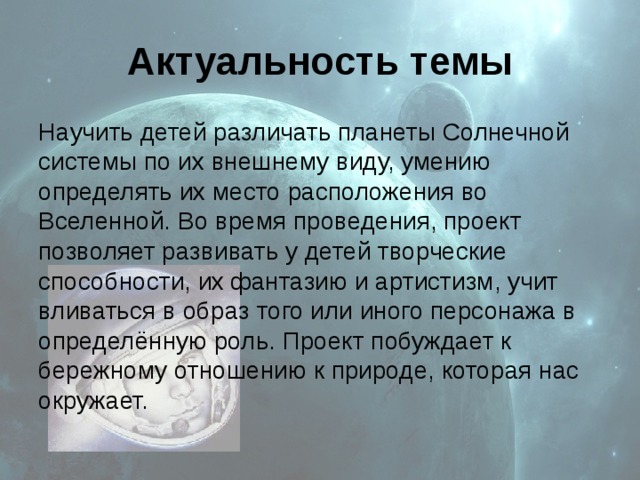 Актуальность темы Научить детей различать планеты Солнечной системы по их внешнему виду, умению определять их место расположения во Вселенной. Во время проведения, проект позволяет развивать у детей творческие способности, их фантазию и артистизм, учит вливаться в образ того или иного персонажа в определённую роль. Проект побуждает к бережному отношению к природе, которая нас окружает. 