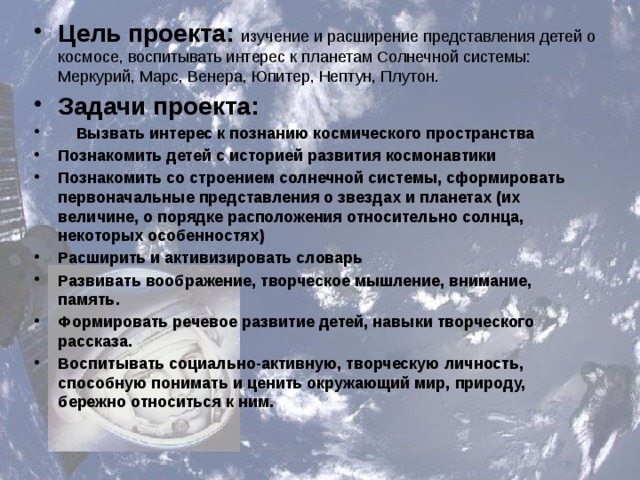 Цель проекта: изучение и расширение представления детей о космосе, воспитывать интерес к планетам Солнечной системы: Меркурий, Марс, Венера, Юпитер, Нептун, Плутон. Задачи проекта:  Вызвать интерес к познанию космического пространства Познакомить детей с историей развития космонавтики Познакомить со строением солнечной системы, сформировать первоначальные представления о звездах и планетах (их величине, о порядке расположения относительно солнца, некоторых особенностях) Расширить и активизировать словарь Развивать воображение, творческое мышление, внимание, память. Формировать речевое развитие детей, навыки творческого рассказа. Воспитывать социально-активную, творческую личность, способную понимать и ценить окружающий мир, природу, бережно относиться к ним.  