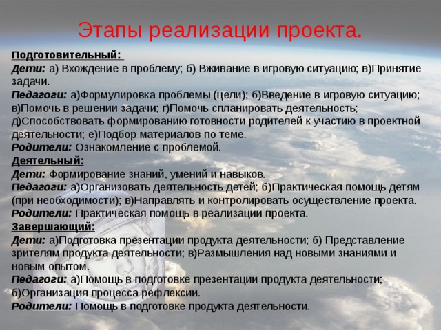 Этапы реализации проекта. Подготовительный: Дети: а) Вхождение в проблему; б) Вживание в игровую ситуацию; в)Принятие задачи. Педагоги: а)Формулировка проблемы (цели); б)Введение в игровую ситуацию; в)Помочь в решении задачи; г)Помочь спланировать деятельность; д)Способствовать формированию готовности родителей к участию в проектной деятельности; е)Подбор материалов по теме. Родители: Ознакомление с проблемой. Деятельный: Дети: Формирование знаний, умений и навыков. Педагоги: а)Организовать деятельность детей; б)Практическая помощь детям (при необходимости); в)Направлять и контролировать осуществление проекта. Родители: Практическая помощь в реализации проекта. Завершающий:  Дети: а)Подготовка презентации продукта деятельности; б) Представление зрителям продукта деятельности; в)Размышления над новыми знаниями и новым опытом. Педагоги: а)Помощь в подготовке презентации продукта деятельности; б)Организация процесса рефлексии. Родители: Помощь в подготовке продукта деятельности. 