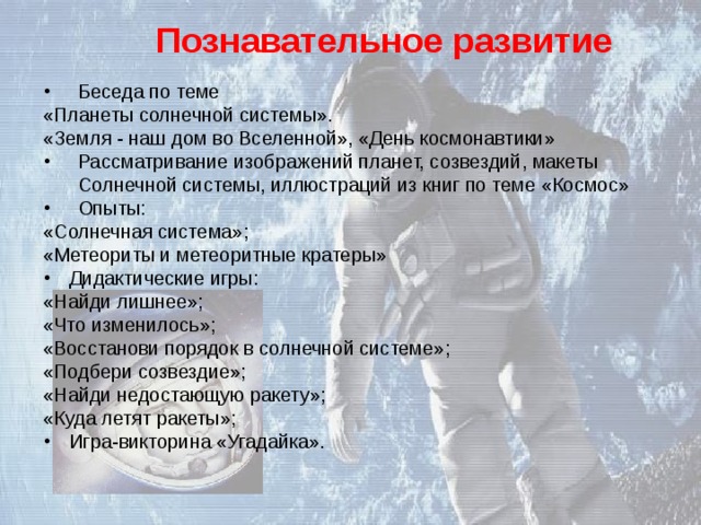 Познавательное развитие Беседа по теме «Планеты солнечной системы». «Земля - наш дом во Вселенной», «День космонавтики» Рассматривание изображений планет, созвездий, макеты Солнечной системы, иллюстраций из книг по теме «Космос» Опыты: «Солнечная система»; «Метеориты и метеоритные кратеры» Дидактические игры: «Найди лишнее»; «Что изменилось»; «Восстанови порядок в солнечной системе»; «Подбери созвездие»; «Найди недостающую ракету»; «Куда летят ракеты»; Игра-викторина «Угадайка». 