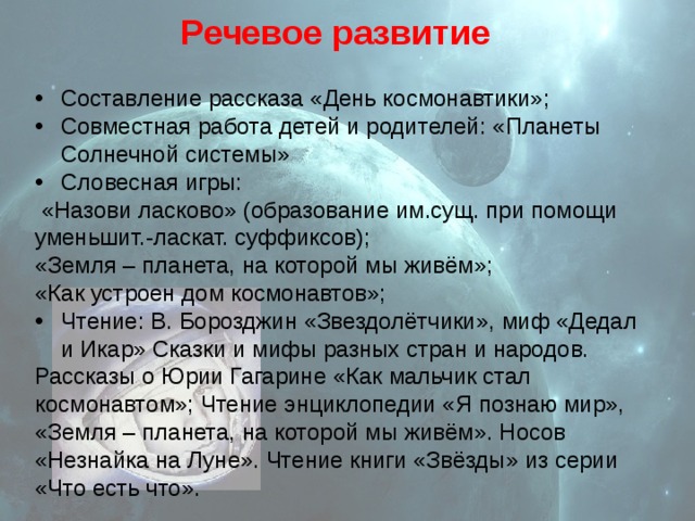 Речевое развитие Составление рассказа «День космонавтики»; Совместная работа детей и родителей: «Планеты Солнечной системы» Словесная игры:  «Назови ласково» (образование им.сущ. при помощи уменьшит.-ласкат. суффиксов); «Земля – планета, на которой мы живём»; «Как устроен дом космонавтов»; Чтение: В. Борозджин «Звездолётчики», миф «Дедал и Икар» Сказки и мифы разных стран и народов. Рассказы о Юрии Гагарине «Как мальчик стал космонавтом»; Чтение энциклопедии «Я познаю мир», «Земля – планета, на которой мы живём». Носов «Незнайка на Луне». Чтение книги «Звёзды» из серии «Что есть что». 