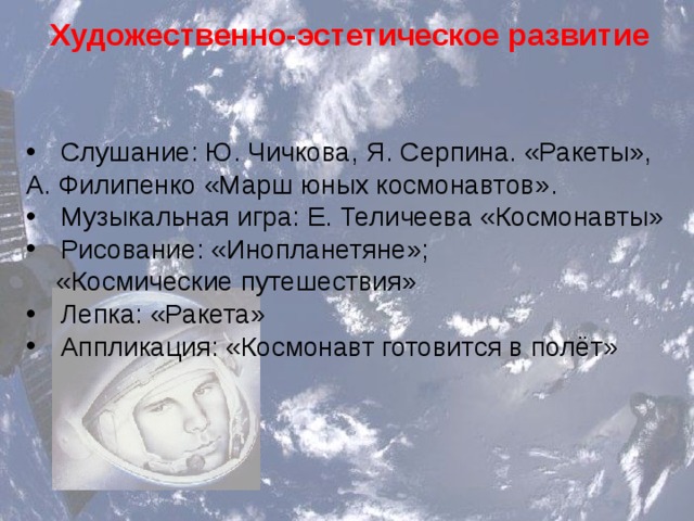 Художественно-эстетическое развитие Слушание: Ю. Чичкова, Я. Серпина. «Ракеты», А. Филипенко «Марш юных космонавтов». Музыкальная игра: Е. Теличеева «Космонавты» Рисование: «Инопланетяне»;  «Космические путешествия» Лепка: «Ракета» Аппликация: «Космонавт готовится в полёт» 