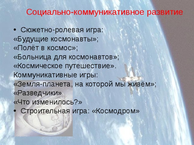 Социально-коммуникативное развитие Сюжетно-ролевая игра: «Будущие космонавты»; «Полёт в космос»;  «Больница для космонавтов»;  «Космическое путешествие».  Коммуникативные игры: «Земля-планета, на которой мы живём»; «Разведчики» «Что изменилось?» Строительная игра: «Космодром» 