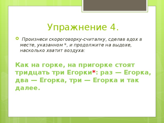 Упражнение 4.   Произнеси скороговорку-считалку, сделав вдох в месте, указанном *, и продолжите на выдохе, насколько хватит воздуха:  Как на горке, на пригорке cтоят тридцать три Егорки * : раз — Егорка, два — Егорка, три — Егорка и так далее. 