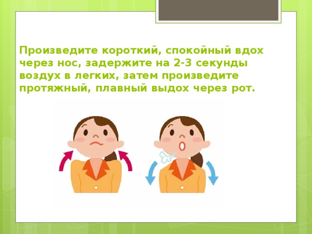 Произведите короткий, спокойный вдох через нос, задержите на 2-3 секунды воздух в легких, затем произведите протяжный, плавный выдох через рот. 