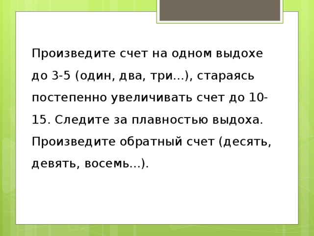Произведите счет на одном выдохе до 3-5 (один, два, три...), стараясь постепенно увеличивать счет до 10-15. Следите за плавностью выдоха. Произведите обратный счет (десять, девять, восемь...). 