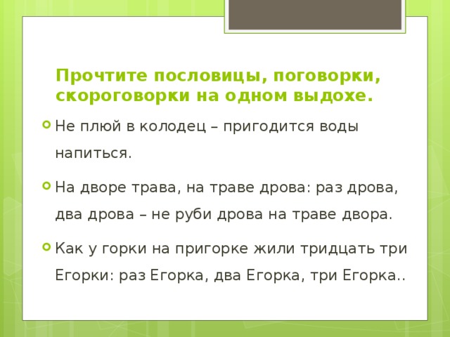 Прочтите пословицы, поговорки, скороговорки на одном выдохе. Не плюй в колодец – пригодится воды напиться. На дворе трава, на траве дрова: раз дрова, два дрова – не руби дрова на траве двора. Как у горки на пригорке жили тридцать три Егорки: раз Егорка, два Егорка, три Егорка.. 