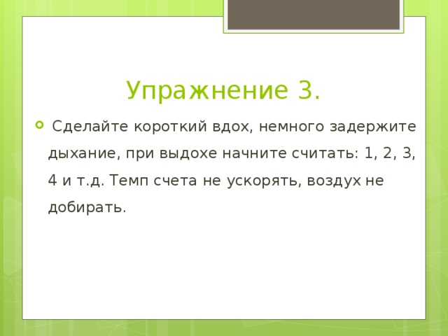 Упражнение 3.   Сделайте короткий вдох, немного задержите дыхание, при выдохе начните считать: 1, 2, 3, 4 и т.д. Темп счета не ускорять, воздух не добирать. 