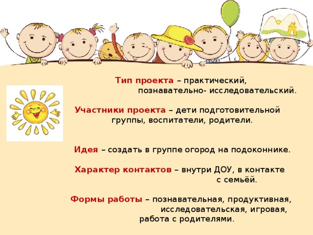 Тип проекта – практический,  познавательно- исследовательский.   Участники проекта – дети подготовительной группы, воспитатели, родители.    Идея – создать в группе огород на подоконнике.   Характер контактов – внутри ДОУ, в контакте  с семьёй.   Формы работы – познавательная, продуктивная,  исследовательская, игровая,     работа с родителями. 