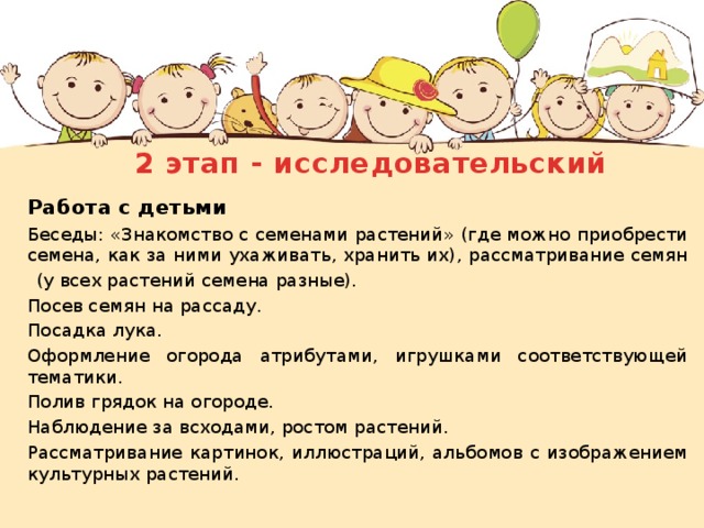 2 этап - исследовательский     Работа с детьми  Беседы: «Знакомство с семенами растений» (где можно приобрести семена, как за ними ухаживать, хранить их), рассматривание семян  (у всех растений семена разные).  Посев семян на рассаду.  Посадка лука.  Оформление огорода атрибутами, игрушками соответствующей тематики.  Полив грядок на огороде.  Наблюдение за всходами, ростом растений.  Рассматривание картинок, иллюстраций, альбомов с изображением культурных растений. 