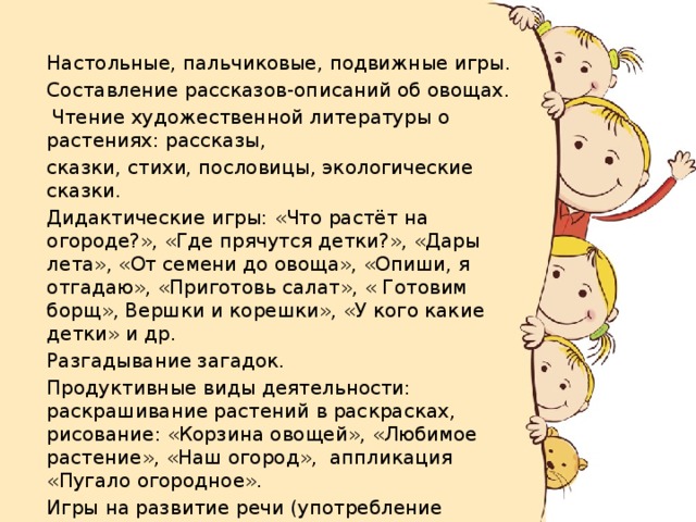  Настольные, пальчиковые, подвижные игры.  Составление рассказов-описаний об овощах.  Чтение художественной литературы о растениях: рассказы,  сказки, стихи, пословицы, экологические сказки.  Дидактические игры: «Что растёт на огороде?», «Где прячутся детки?», «Дары лета», «От семени до овоща», «Опиши, я отгадаю», «Приготовь салат», « Готовим борщ», Вершки и корешки», «У кого какие детки» и др.  Разгадывание загадок.  Продуктивные виды деятельности: раскрашивание растений в раскрасках, рисование: «Корзина овощей», «Любимое растение», «Наш огород», аппликация «Пугало огородное».  Игры на развитие речи (употребление прилагательных, глаголов действия )  Мини-соревнование « Овощи на грядках». 