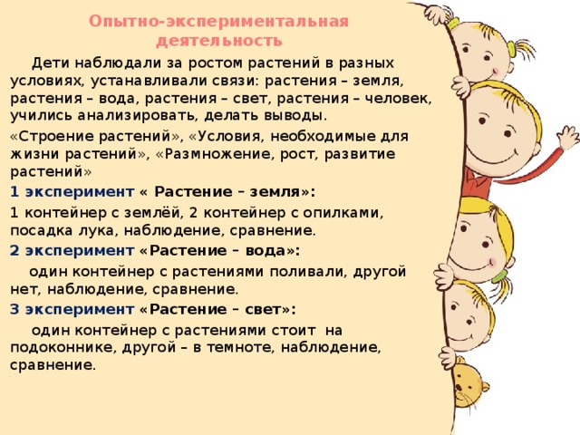 Опытно-экспериментальная деятельность    Дети наблюдали за ростом растений в разных условиях, устанавливали связи: растения – земля, растения – вода, растения – свет, растения – человек, учились анализировать, делать выводы.  «Строение растений», «Условия, необходимые для жизни растений», «Размножение, рост, развитие растений»  1 эксперимент « Растение – земля»:  1 контейнер с землёй, 2 контейнер с опилками, посадка лука, наблюдение, сравнение.  2 эксперимент «Растение – вода»:  один контейнер с растениями поливали, другой нет, наблюдение, сравнение.  3 эксперимент «Растение – свет»:  один контейнер с растениями стоит на подоконнике, другой – в темноте, наблюдение, сравнение.  .  