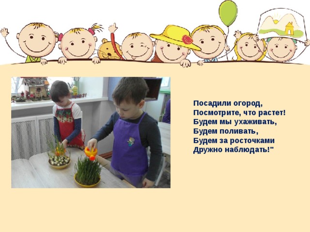 Посадили огород, Посмотрите, что растет! Будем мы ухаживать, Будем поливать, Будем за росточками Дружно наблюдать!