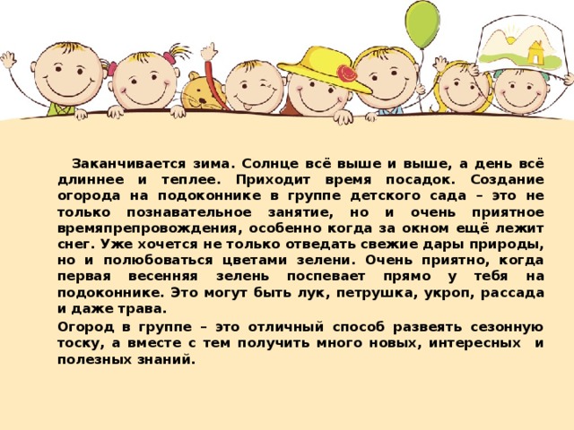  Заканчивается зима. Солнце всё выше и выше, а день всё длиннее и теплее. Приходит время посадок. Создание огорода на подоконнике в группе детского сада – это не только познавательное занятие, но и очень приятное времяпрепровождения, особенно когда за окном ещё лежит снег. Уже хочется не только отведать свежие дары природы, но и полюбоваться цветами зелени. Очень приятно, когда первая весенняя зелень поспевает прямо у тебя на подоконнике. Это могут быть лук, петрушка, укроп, рассада и даже трава.  Огород в группе – это отличный способ развеять сезонную тоску, а вместе с тем получить много новых, интересных и полезных знаний. 