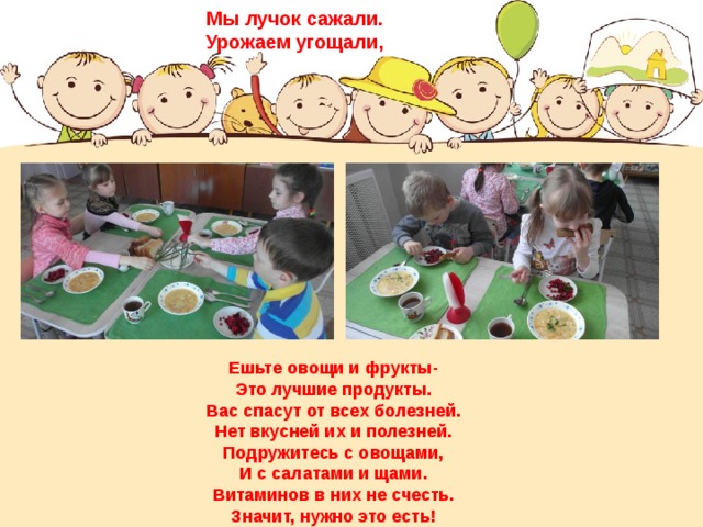 Мы лучок сажали. Урожаем угощали, Ешьте овощи и фрукты-  Это лучшие продукты.  Вас спасут от всех болезней.  Нет вкусней их и полезней. Подружитесь с овощами,  И с салатами и щами.  Витаминов в них не счесть.  Значит, нужно это есть! 