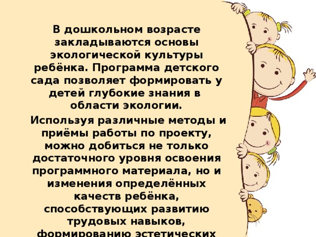  В дошкольном возрасте закладываются основы экологической культуры ребёнка. Программа детского сада позволяет формировать у детей глубокие знания в области экологии.   Используя различные методы и приёмы работы по проекту, можно добиться не только достаточного уровня освоения программного материала, но и изменения определённых качеств ребёнка, способствующих развитию трудовых навыков, формированию эстетических представлений и стремлению облагораживать своё окружение. 
