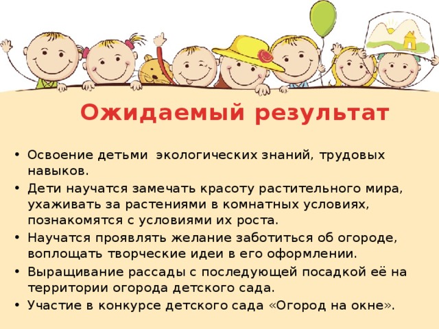 Ожидаемый результат Освоение детьми экологических знаний, трудовых навыков. Дети научатся замечать красоту растительного мира, ухаживать за растениями в комнатных условиях, познакомятся с условиями их роста. Научатся проявлять желание заботиться об огороде, воплощать творческие идеи в его оформлении. Выращивание рассады с последующей посадкой её на территории огорода детского сада. Участие в конкурсе детского сада «Огород на окне». 