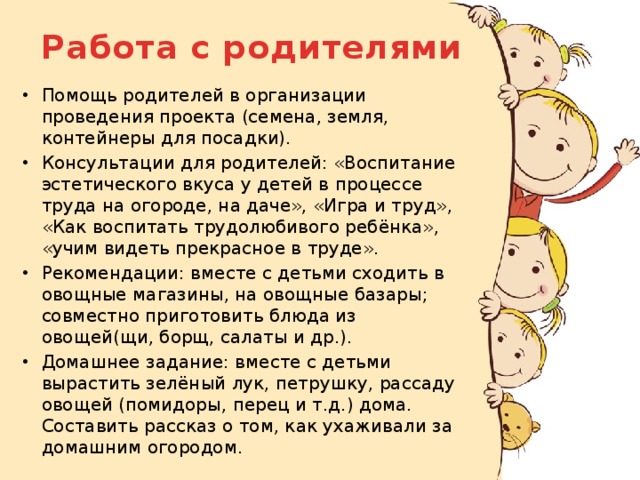 Работа с родителями Помощь родителей в организации проведения проекта (семена, земля, контейнеры для посадки). Консультации для родителей: «Воспитание эстетического вкуса у детей в процессе труда на огороде, на даче», «Игра и труд», «Как воспитать трудолюбивого ребёнка», «учим видеть прекрасное в труде». Рекомендации: вместе с детьми сходить в овощные магазины, на овощные базары; совместно приготовить блюда из овощей(щи, борщ, салаты и др.). Домашнее задание: вместе с детьми вырастить зелёный лук, петрушку, рассаду овощей (помидоры, перец и т.д.) дома. Составить рассказ о том, как ухаживали за домашним огородом. 