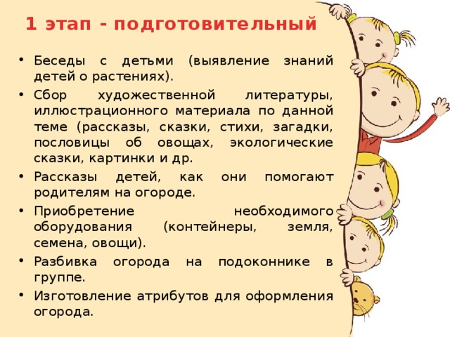 1 этап - подготовительный Беседы с детьми (выявление знаний детей о растениях). Сбор художественной литературы, иллюстрационного материала по данной теме (рассказы, сказки, стихи, загадки, пословицы об овощах, экологические сказки, картинки и др. Рассказы детей, как они помогают родителям на огороде. Приобретение необходимого оборудования (контейнеры, земля, семена, овощи). Разбивка огорода на подоконнике в группе. Изготовление атрибутов для оформления огорода. 