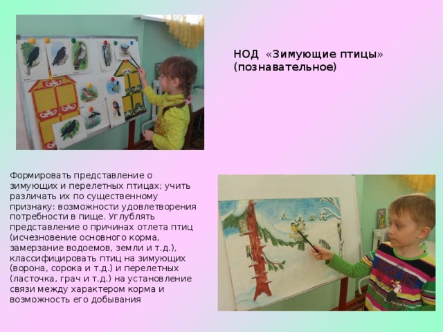 НОД «Зимующие птицы» (познавательное) Формировать представление о зимующих и перелетных птицах; учить различать их по существенному признаку: возможности удовлетворения потребности в пище. Углублять представление о причинах отлета птиц (исчезновение основного корма, замерзание водоемов, земли и т.д.), классифицировать птиц на зимующих (ворона, сорока и т.д.) и перелетных (ласточка, грач и т.д.) на установление связи между характером корма и возможность его добывания 