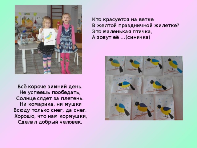 Кто красуется на ветке  В желтой праздничной жилетке?  Это маленькая птичка,  А зовут её …(синичка)   Всё короче зимний день.   Не успеешь пообедать,   Солнце сядет за плетень.   Ни комарика, ни мушки  Всюду только снег, да снег.   Хорошо, что нам кормушки,  Сделал добрый человек. 