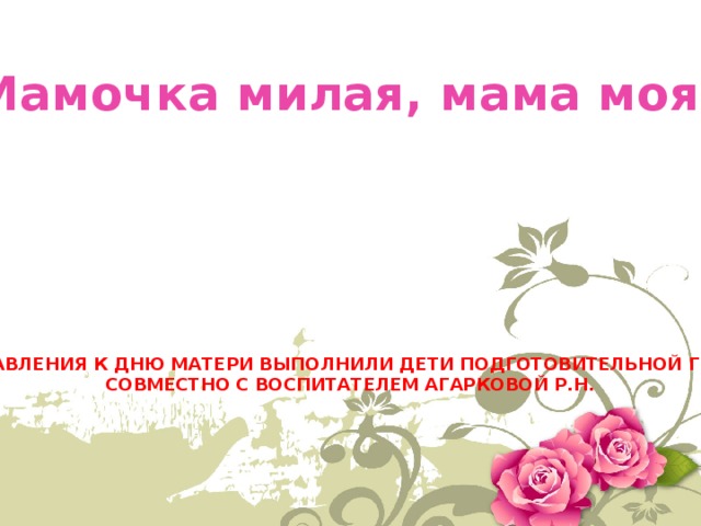 «Мамочка милая, мама моя!» ПОЗДРАВЛЕНИЯ К ДНЮ МАТЕРИ ВЫПОЛНИЛИ ДЕТИ ПОДГОТОВИТЕЛЬНОЙ ГРУППЫ СОВМЕСТНО С ВОСПИТАТЕЛЕМ АГАРКОВОЙ Р.Н. 
