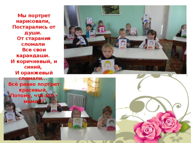 Мы портрет нарисовали,   Постарались от души.   От старания сломали   Все свои карандаши.   И коричневый, и синий,   И оранжевый сломали...   Всё равно портрет красивый,   Потому, что это - мама!!! 
