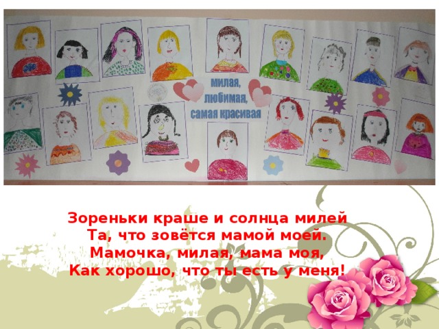 Зореньки краше и солнца милей   Та, что зовётся мамой моей.   Мамочка, милая, мама моя,   Как хорошо, что ты есть у меня!  