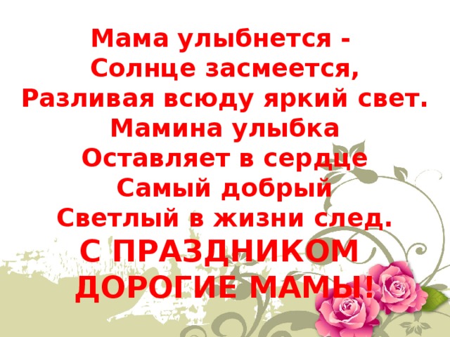 Мама улыбнется -   Солнце засмеется,  Разливая всюду яркий свет.  Мамина улыбка  Оставляет в сердце  Самый добрый  Светлый в жизни след. С ПРАЗДНИКОМ ДОРОГИЕ МАМЫ! 