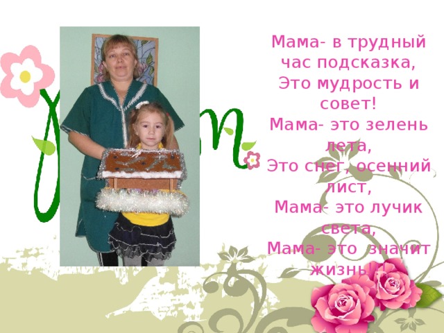Мама- в трудный час подсказка, Это мудрость и совет! Мама- это зелень лета, Это снег, осенний лист, Мама- это лучик света, Мама- это значит жизнь!!! 