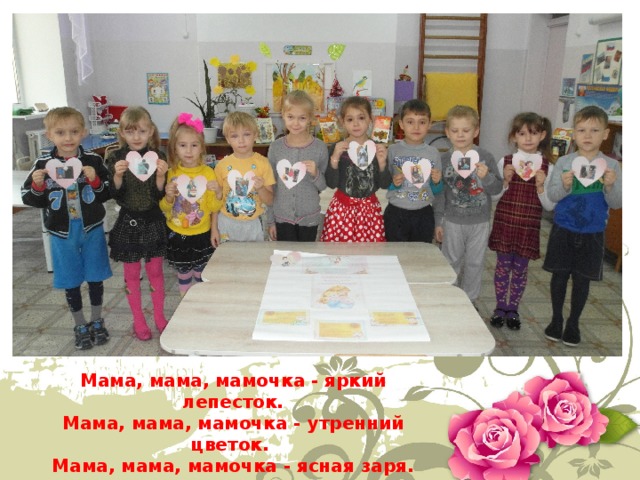 Мама, мама, мамочка - яркий лепесток.  Мама, мама, мамочка - утренний цветок.   Мама, мама, мамочка - ясная заря.  Мама, мама, мамочка милая моя!  