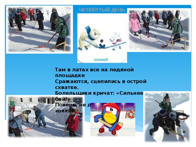 ЧЕТВЁРТЫЙ ДЕНЬ Там в латах все на ледяной площадке Сражаются, сцепились в острой схватке. Болельщики кричат: «Сильнее бей!» Поверь, не драка это, а – хоккей. 