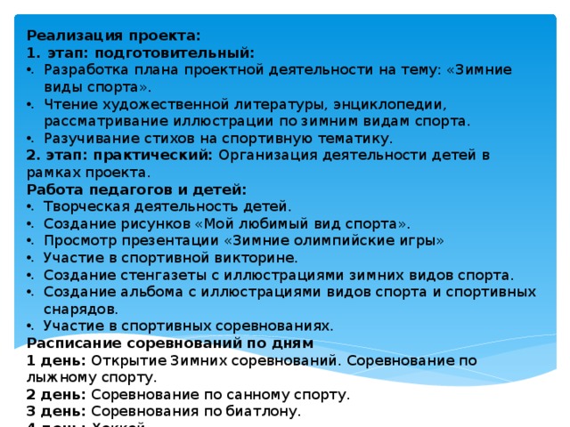Реализация проекта: этап: подготовительный: Разработка плана проектной деятельности на тему: «Зимние виды спорта». Чтение художественной литературы, энциклопедии, рассматривание иллюстрации по зимним видам спорта. Разучивание стихов на спортивную тематику. 2. этап: практический: Организация деятельности детей в рамках проекта. Работа педагогов и детей: Творческая деятельность детей. Создание рисунков «Мой любимый вид спорта». Просмотр презентации «Зимние олимпийские игры» Участие в спортивной викторине. Создание стенгазеты с иллюстрациями зимних видов спорта. Создание альбома с иллюстрациями видов спорта и спортивных снарядов. Участие в спортивных соревнованиях. Расписание соревнований по дням 1 день: Открытие Зимних соревнований. Соревнование по лыжному спорту. 2 день: Соревнование по санному спорту. 3 день: Соревнования по биатлону. 4 день: Хоккей 5 день: Закрытие Зимних соревнований. Вручение наград. 