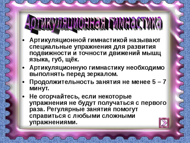 Артикуляционной гимнастикой называют специальные упражнения для развития подвижности и точности движений мышц языка, губ, щёк. Артикуляционную гимнастику необходимо выполнять перед зеркалом. Продолжительность занятия не менее 5 – 7 минут. Не огорчайтесь, если некоторые упражнения не будут получаться с первого раза. Регулярные занятия помогут справиться с любыми сложными упражнениями.  