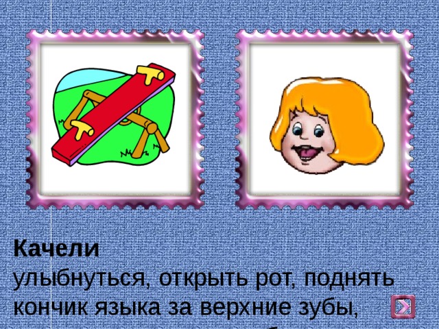 Качели  улыбнуться, открыть рот, поднять  кончик языка за верхние зубы, опустить за нижние зубы. 