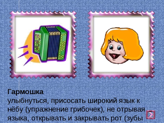 Гармошка  улыбнуться, присосать широкий язык к нёбу (упражнение грибочек), не отрывая языка, открывать и закрывать рот (зубы не смыкать). 