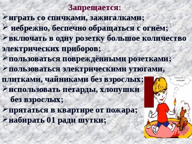  Запрещается: играть со спичками, зажигалками;  небрежно, беспечно обращаться с огнём; включать в одну розетку большое количество электрических приборов; пользоваться повреждёнными розетками; пользоваться электрическими утюгами, плитками, чайниками без взрослых; использовать петарды, хлопушки  без взрослых; прятаться в квартире от пожара; набирать 01 ради шутки;   