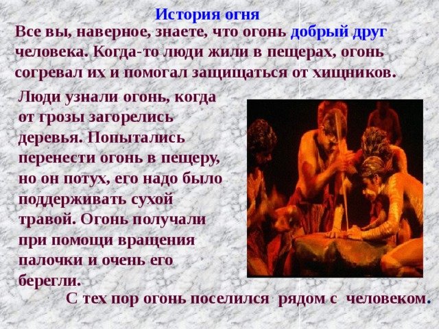 История огня Все вы, наверное, знаете, что огонь добрый друг человека. Когда-то люди жили в пещерах, огонь согревал их и помогал защищаться от хищников. Люди узнали огонь, когда от грозы загорелись деревья. Попытались перенести огонь в пещеру, но он потух, его надо было поддерживать сухой травой. Огонь получали при помощи вращения палочки и очень его берегли.  С тех пор огонь поселился рядом с человеком . 