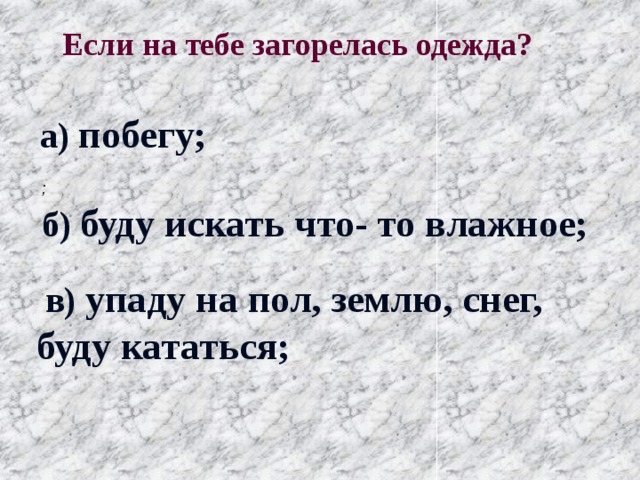  Если на тебе загорелась одежда?  а) побегу; ; б) буду искать что- то влажное;  в) упаду на пол, землю, снег, буду кататься; 