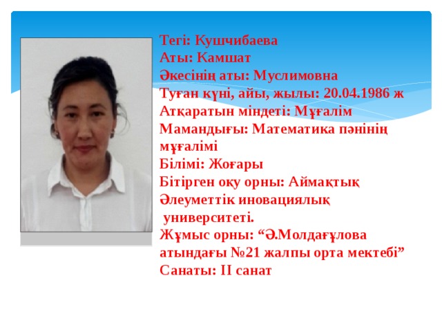 Тегі: Кушчибаева Аты: Камшат Әкесінің аты: Муслимовна Туған күні, айы, жылы: 20.04.1986 ж Атқаратын міндеті: Мұғалім Мамандығы: Математика пәнінің мұғалімі Білімі: Жоғары Бітірген оқу орны: Аймақтық Әлеуметтік иновациялық  университеті. Жұмыс орны: “Ә.Молдағұлова атындағы №21 жалпы орта мектебі” Санаты: ІІ санат 