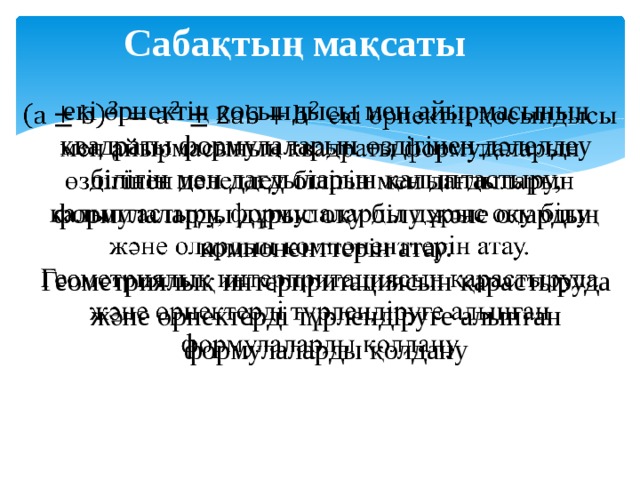 Сабақтың мақсаты екі өрнектің қосындысы мен айырмасының квадраты формулаларын өздігінен дәлелдеу білігін мен дағдыларын қалыптастыру, формулаларды дұрыс оқу білу және олардың компоненттерін атау.   Геометриялық интерпритациясын қарастыруда және өрнектерді түрлендіруге алынған формулаларды қолдану 