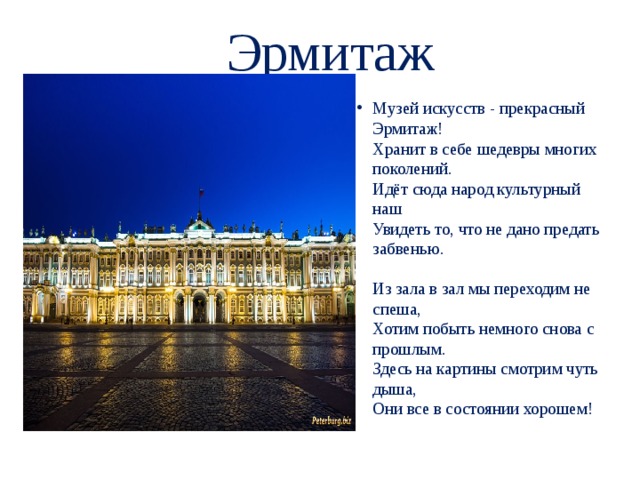 Эрмитаж Музей искусств - прекрасный Эрмитаж!  Хранит в себе шедевры многих поколений.  Идёт сюда народ культурный наш  Увидеть то, что не дано предать забвенью.   Из зала в зал мы переходим не спеша,  Хотим побыть немного снова с прошлым.  Здесь на картины смотрим чуть дыша,  Они все в состоянии хорошем!   