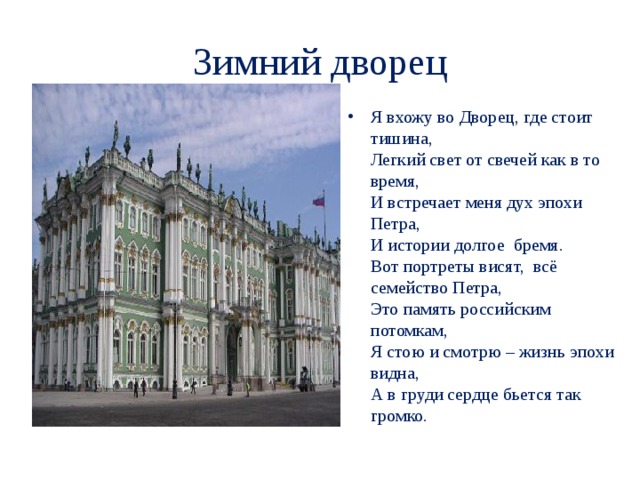 Зимний дворец Я вхожу во Дворец, где стоит тишина,  Легкий свет от свечей как в то время,  И встречает меня дух эпохи Петра,  И истории долгое  бремя.  Вот портреты висят,  всё семейство Петра,  Это память российским потомкам,  Я стою и смотрю – жизнь эпохи видна,  А в груди сердце бьется так громко.   