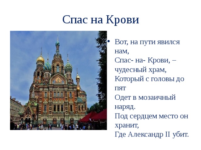 Спас на Крови Вот, на пути явился нам,  Спас- на- Крови, – чудесный храм,  Который с головы до пят  Одет в мозаичный наряд.  Под сердцем место он хранит,  Где Александр II убит. 