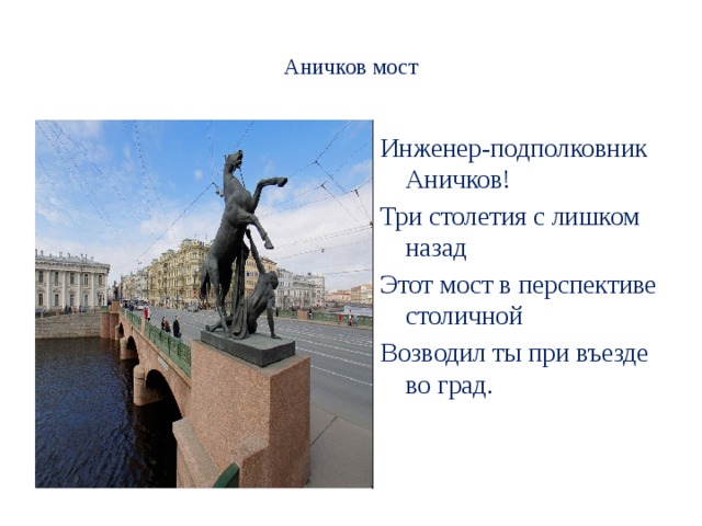  Аничков мост   Инженер-подполковник Аничков! Три столетия с лишком назад Этот мост в перспективе столичной Возводил ты при въезде во град.     