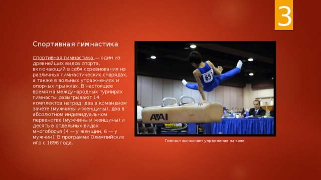 3 Спортивная гимнастика Спортивная гимнастика — один из древнейших видов спорта, включающий в себя соревнования на различных гимнастических снарядах, а также в вольных упражнениях и опорных прыжках. В настоящее время на международных турнирах гимнасты разыгрывают 14 комплектов наград: два в командном зачёте (мужчины и женщины), два в абсолютном индивидуальном первенстве (мужчины и женщины) и десять в отдельных видах многоборья (4 — у женщин, 6 — у мужчин). В программе Олимпийских игр с 1896 года. Гимнаст выполняет упражнение на коне. 
