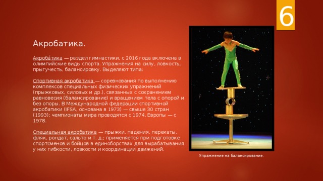 6 Акробатика. Акроба́тика — раздел гимнастики, с 2016 года включена в олимпийские виды спорта. Упражнения на силу, ловкость, прыгучесть, балансировку. Выделяют типа:   Спортивная акробатика — соревнования по выполнению комплексов специальных физических упражнений (прыжковых, силовых и др.), связанных с сохранением равновесия (балансирование) и вращением тела с опорой и без опоры. В Международной федерации спортивной акробатики (IFSA, основана в 1973) — свыше 30 стран (1993); чемпионаты мира проводятся с 1974, Европы — с 1978.   Специальная акробатика — прыжки, падения, перекаты, фляк, рондат, сальто и т. д.; применяется при подготовке спортсменов и бойцов в единоборствах для вырабатывания у них гибкости, ловкости и координации движений. Упражнение на балансирование. 