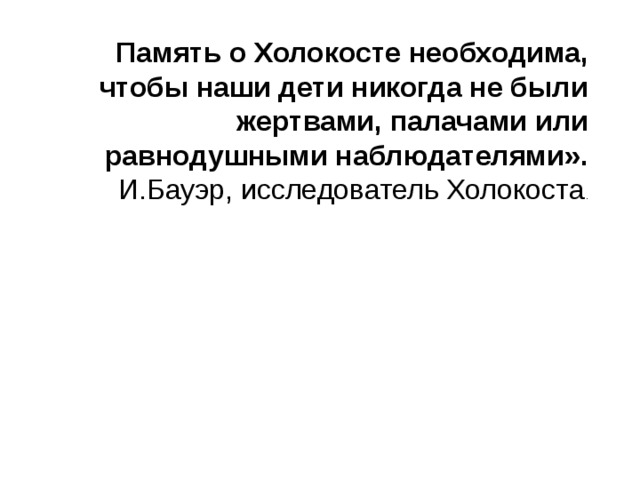 Память о Холокосте необходима, чтобы наши дети никогда не были жертвами, палачами или равнодушными наблюдателями». И.Бауэр, исследователь Холокоста . 