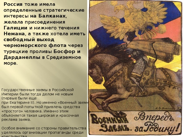 Россия тоже имела определенные стратегические интересы на Балканах , желала присоединения Галиции и нижнего течения Немана , а также хотела иметь свободный выход черноморского флота через турецкие проливы Босфор и Дарданеллы в Средиземное море. Государственные заемы в Российской Империи были тогда делом не новым (первые были еще при Екатерине II). Но именно «Военный заем» был первой попыткой привлечь средства «простого» человека. Именно этим объясняется такая широкая и красочная реклама заема. Особое внимание со стороны правительства уделялось организации пропаганды среди крестьянства. Заемы 1914-1916 годов дали государству семь миллиардов рублей – по тем временам громадная сумма. 